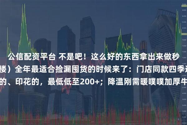 公信配资平台 不是吧！这么好的东西拿出来做秒杀？（款式看评论区一楼）全年最适合捡漏囤货的时候来了：门店同款四季通用的四件套，纯色的、印花的，最低低至200+；降温刚需暖噗噗加厚牛奶绒，价格也是降到“妈不认”；爆款爆爆枕，做枕头、靠垫，我亲测舒服极了！这次竟然五折都不要！……小胡总说了，这些他要“乱喊价”！人越多，价格越“乱”[破涕为笑]就是此刻，都来进货吧！点我公号头像，就可以直接进入直播间哦~
