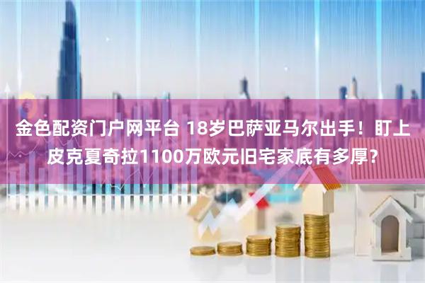 金色配资门户网平台 18岁巴萨亚马尔出手！盯上皮克夏奇拉1100万欧元旧宅家底有多厚？