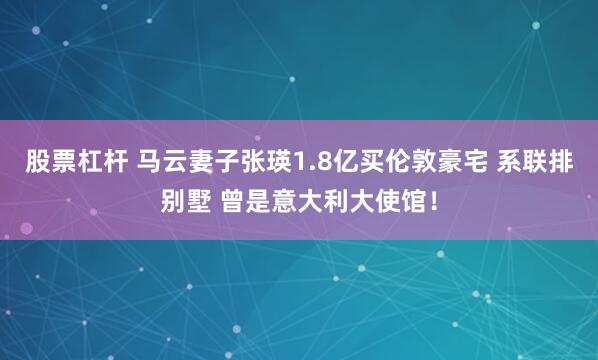 股票杠杆 马云妻子张瑛1.8亿买伦敦豪宅 系联排别墅 曾是意大利大使馆！
