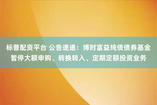 标普配资平台 公告速递：博时富益纯债债券基金暂停大额申购、转换转入、定期定额投资业务