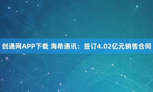 创通网APP下载 海希通讯：签订4.02亿元销售合同