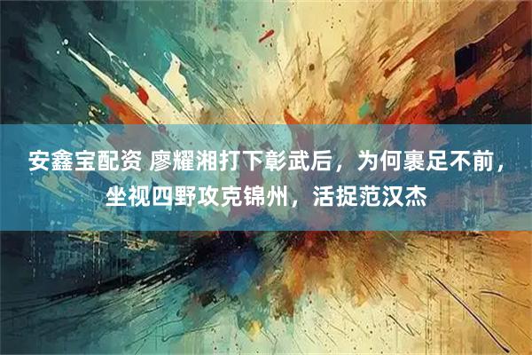 安鑫宝配资 廖耀湘打下彰武后，为何裹足不前，坐视四野攻克锦州，活捉范汉杰