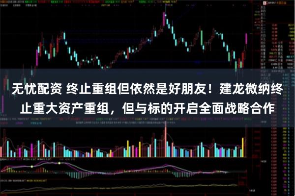 无忧配资 终止重组但依然是好朋友！建龙微纳终止重大资产重组，但与标的开启全面战略合作