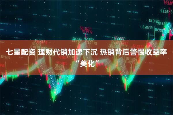 七星配资 理财代销加速下沉 热销背后警惕收益率“美化”