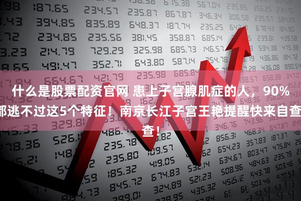 什么是股票配资官网 患上子宫腺肌症的人，90%都逃不过这5个特征！南京长江子宫王艳提醒快来自查！