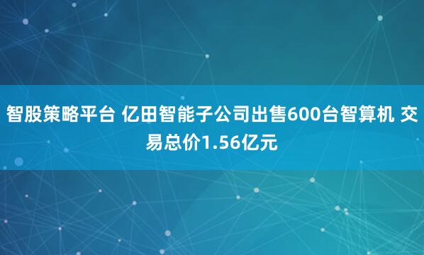 智股策略平台 亿田智能子公司出售600台智算机 交易总价1.56亿元