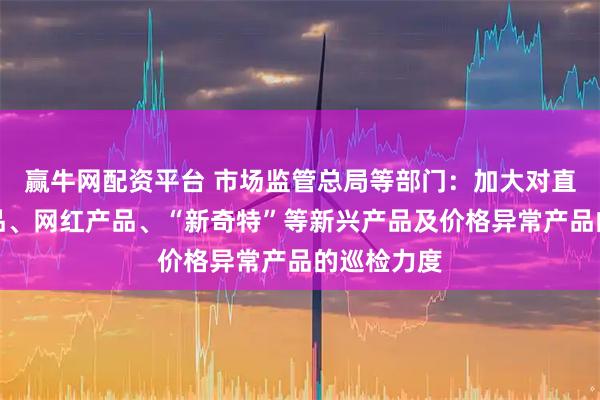 赢牛网配资平台 市场监管总局等部门：加大对直播电商产品、网红产品、“新奇特”等新兴产品及价格异常产品的巡检力度