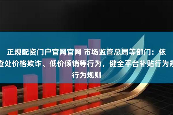 正规配资门户官网官网 市场监管总局等部门：依法查处价格欺诈、低价倾销等行为，健全平台补贴行为规则