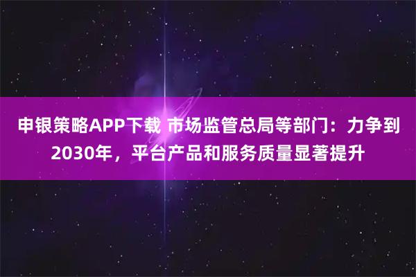 申银策略APP下载 市场监管总局等部门：力争到2030年，平台产品和服务质量显著提升