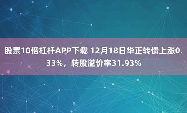 股票10倍杠杆APP下载 12月18日华正转债上涨0.33%，转股溢价率31.93%