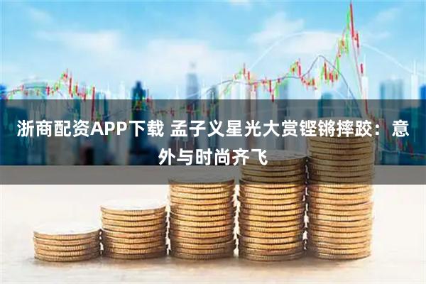 浙商配资APP下载 孟子义星光大赏铿锵摔跤：意外与时尚齐飞