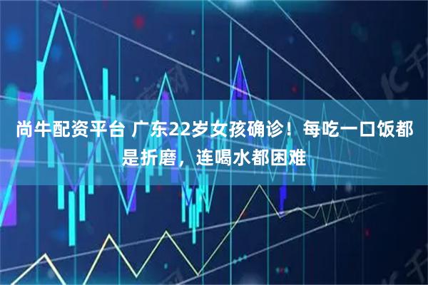 尚牛配资平台 广东22岁女孩确诊!每吃一口饭都是折磨,连喝水都困难