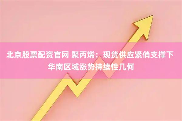 北京股票配资官网 聚丙烯：现货供应紧俏支撑下 华南区域涨势持续性几何