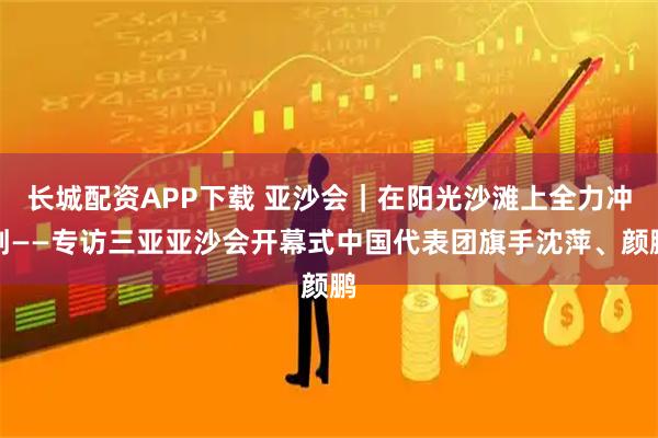 长城配资APP下载 亚沙会｜在阳光沙滩上全力冲刺——专访三亚亚沙会开幕式中国代表团旗手沈萍、颜鹏