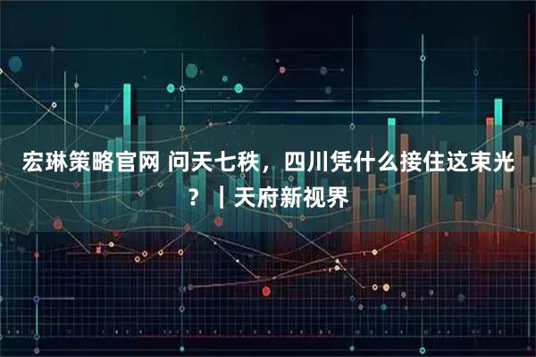 宏琳策略官网 问天七秩，四川凭什么接住这束光？｜天府新视界