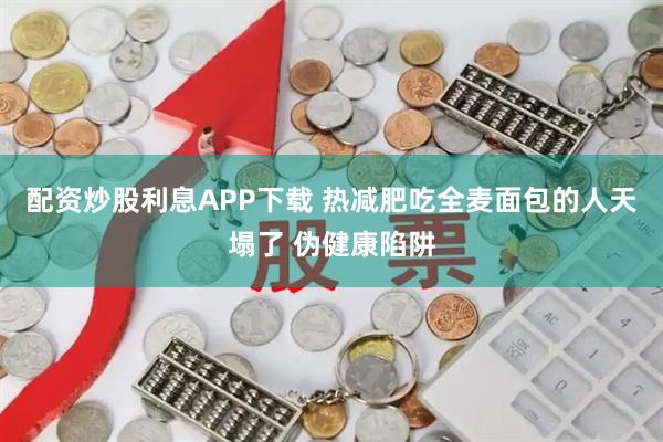配资炒股利息APP下载 热减肥吃全麦面包的人天塌了 伪健康陷阱