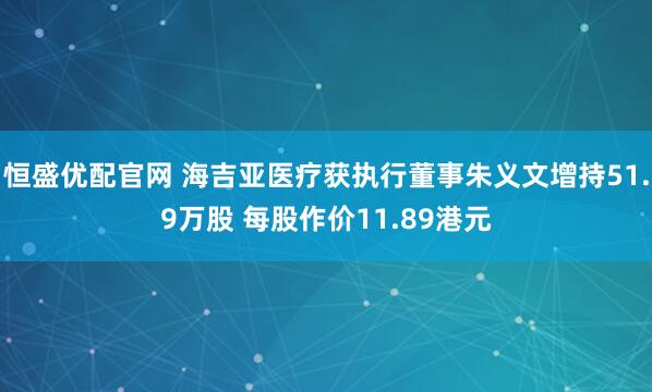 恒盛优配官网 海吉亚医疗获执行董事朱义文增持51.9万股 每股作价11.89港元