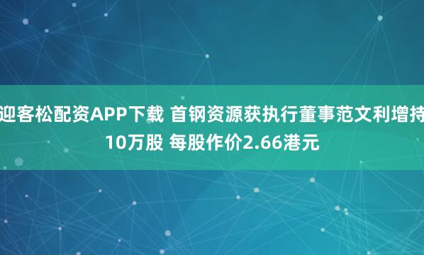 迎客松配资APP下载 首钢资源获执行董事范文利增持10万股 每股作价2.66港元