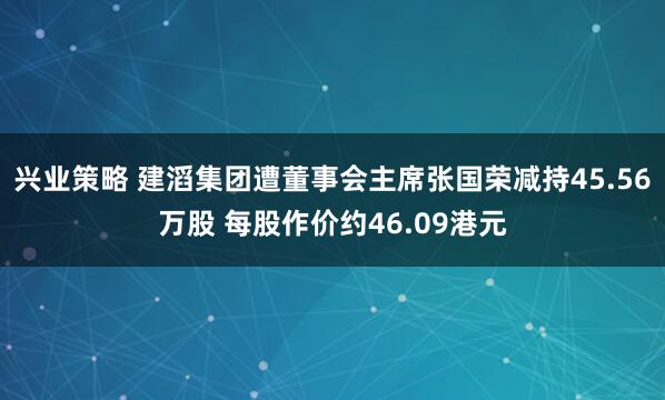 兴业策略 建滔集团遭董事会主席张国荣减持45.56万股 每股作价约46.09港元