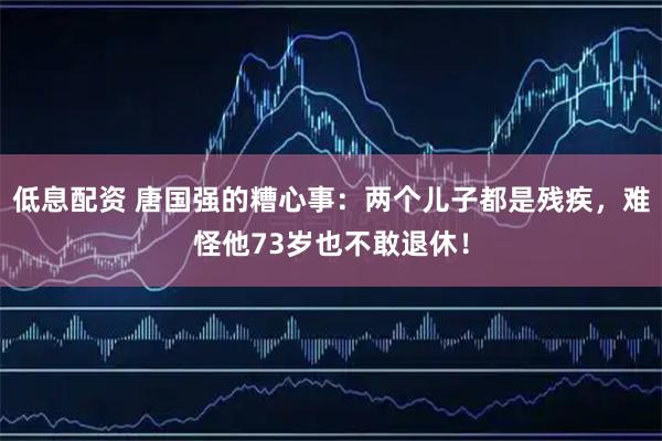 低息配资 唐国强的糟心事：两个儿子都是残疾，难怪他73岁也不敢退休！