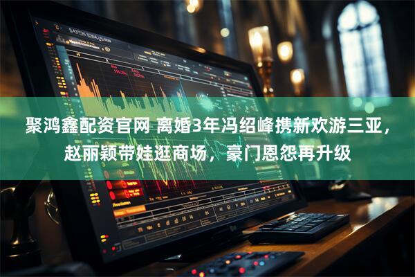 聚鸿鑫配资官网 离婚3年冯绍峰携新欢游三亚，赵丽颖带娃逛商场，豪门恩怨再升级