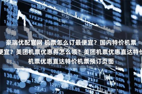 豪瑞优配官网 机票怎么订最便宜？国内特价机票怎么提前买最便宜？美团机票优惠券怎么领？美团机票优惠直达特价机票预订页面