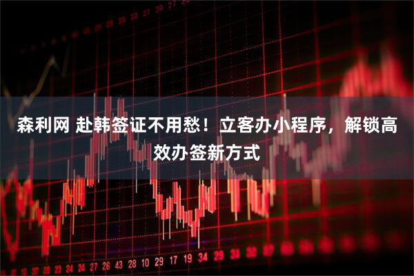 森利网 赴韩签证不用愁！立客办小程序，解锁高效办签新方式