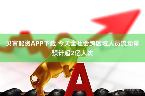 贝富配资APP下载 今天全社会跨区域人员流动量预计超2亿人次