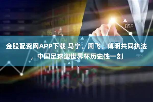 金股配资网APP下载 马宁、周飞、傅明共同执法，中国足球迎世界杯历史性一刻