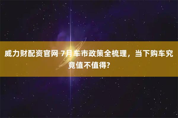 威力财配资官网 7月车市政策全梳理，当下购车究竟值不值得?