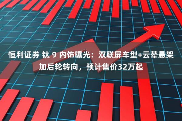 恒利证券 钛 9 内饰曝光：双联屏车型+云辇悬架加后轮转向，预计售价32万起
