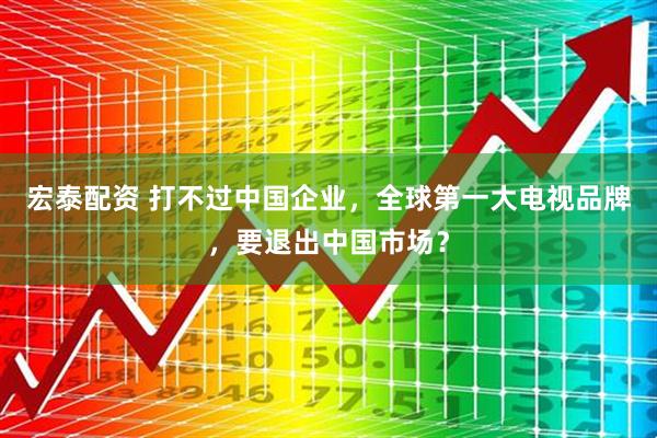 宏泰配资 打不过中国企业，全球第一大电视品牌，要退出中国市场？