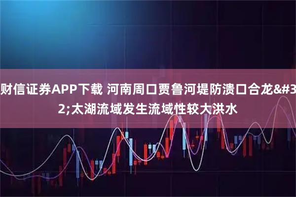 财信证券APP下载 河南周口贾鲁河堤防溃口合龙 太湖流域发生流域性较大洪水