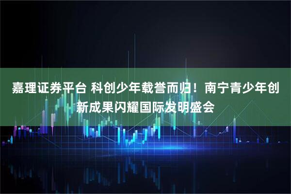 嘉理证券平台 科创少年载誉而归！南宁青少年创新成果闪耀国际发明盛会