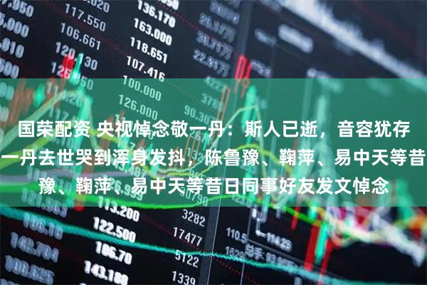 国荣配资 央视悼念敬一丹：斯人已逝，音容犹存，送别；倪萍得知敬一丹去世哭到浑身发抖，陈鲁豫、鞠萍、易中天等昔日同事好友发文悼念