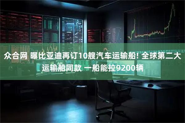众合网 曝比亚迪再订10艘汽车运输船! 全球第二大运输船同款 一船能拉9200辆