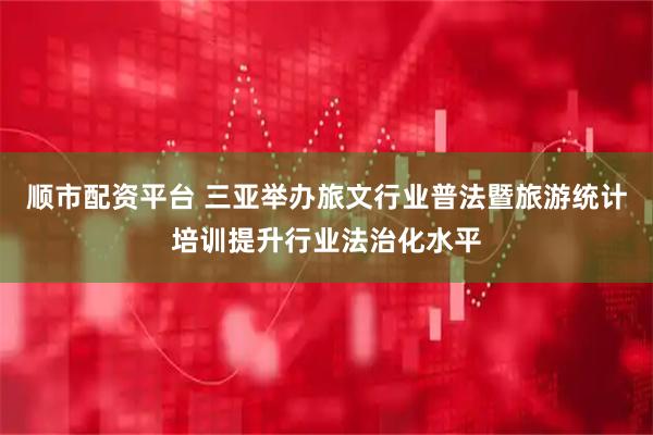 顺市配资平台 三亚举办旅文行业普法暨旅游统计培训提升行业法治化水平
