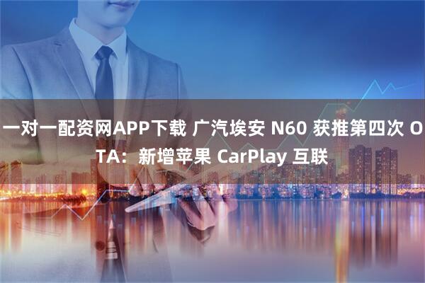 一对一配资网APP下载 广汽埃安 N60 获推第四次 OTA：新增苹果 CarPlay 互联